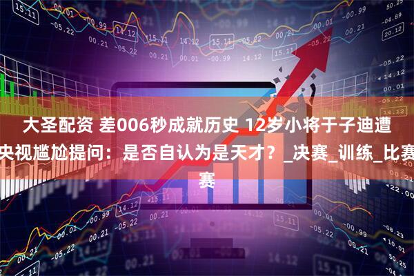 大圣配资 差006秒成就历史 12岁小将于子迪遭央视尴尬提问：是否自认为是天才？_决赛_训练_比赛