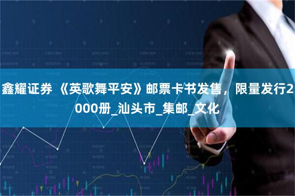 鑫耀证券 《英歌舞平安》邮票卡书发售，限量发行2000册_汕头市_集邮_文化