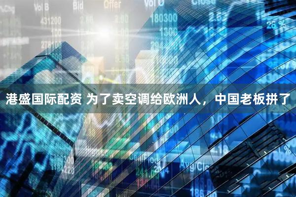 港盛国际配资 为了卖空调给欧洲人，中国老板拼了